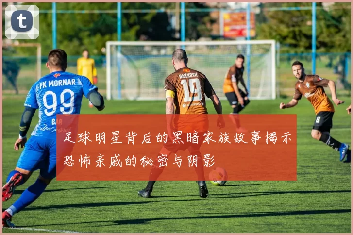 足球明星背后的黑暗家族故事揭示恐怖亲戚的秘密与阴影