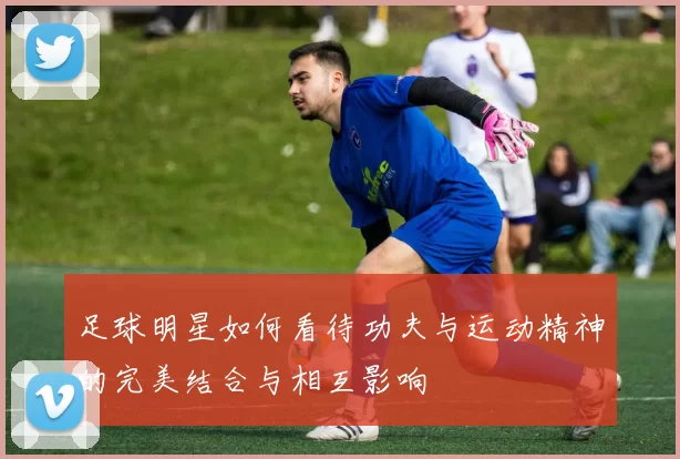 足球明星如何看待功夫与运动精神的完美结合与相互影响