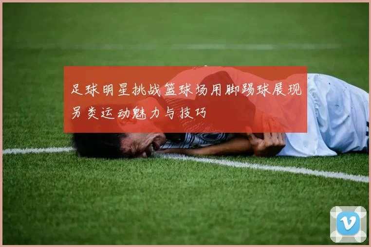 足球明星挑战篮球场用脚踢球展现另类运动魅力与技巧
