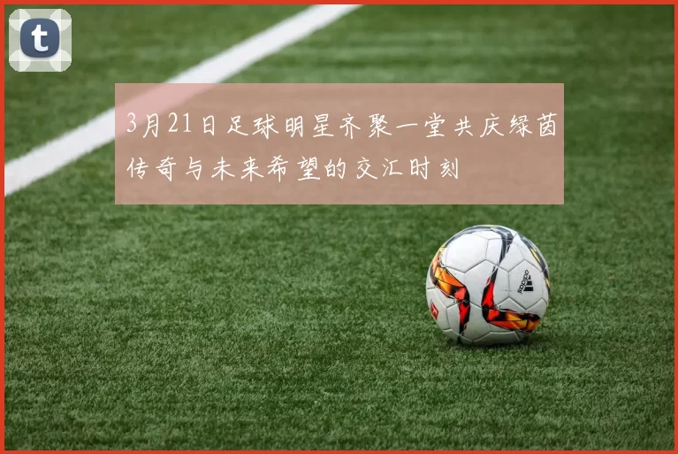 3月21日足球明星齐聚一堂共庆绿茵传奇与未来希望的交汇时刻