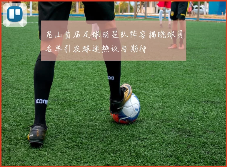 昆山首届足球明星队阵容揭晓球员名单引发球迷热议与期待