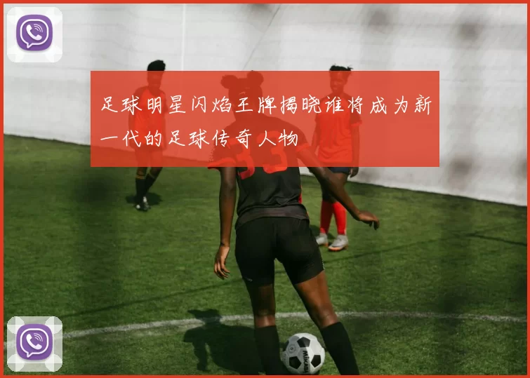 足球明星闪焰王牌揭晓谁将成为新一代的足球传奇人物