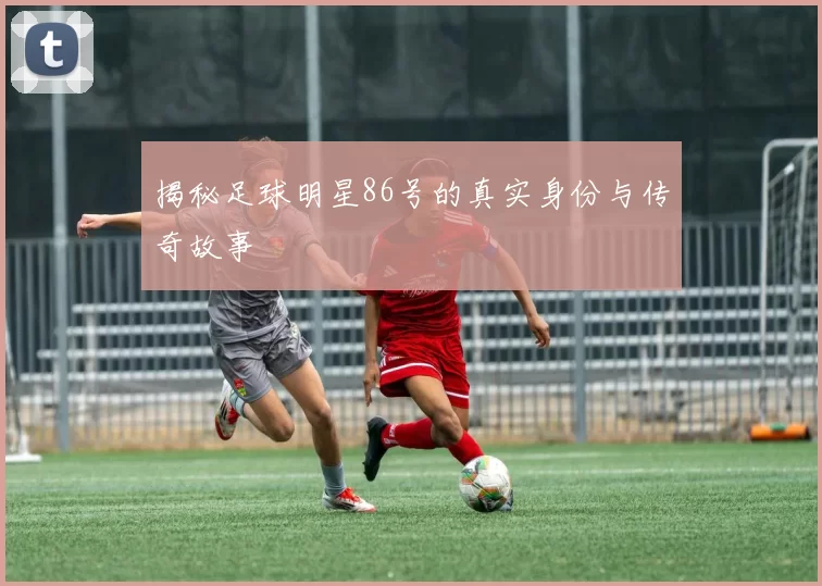 揭秘足球明星86号的真实身份与传奇故事