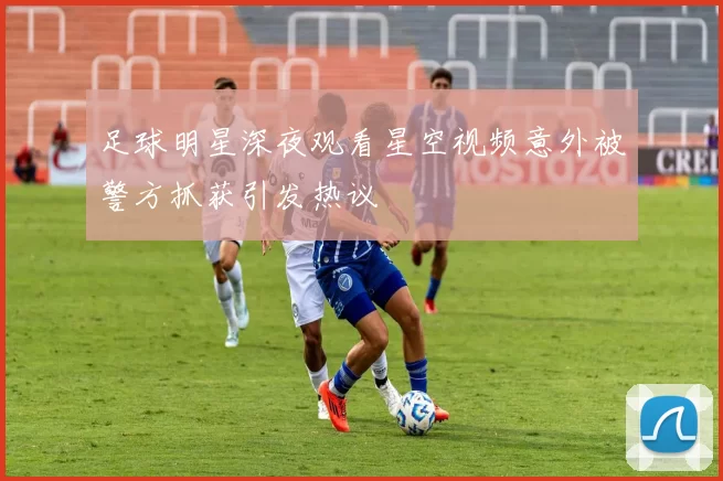 足球明星深夜观看星空视频意外被警方抓获引发热议