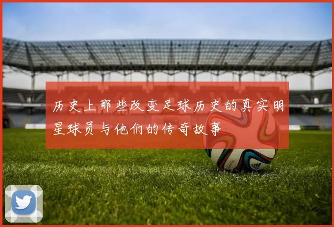 历史上那些改变足球历史的真实明星球员与他们的传奇故事
