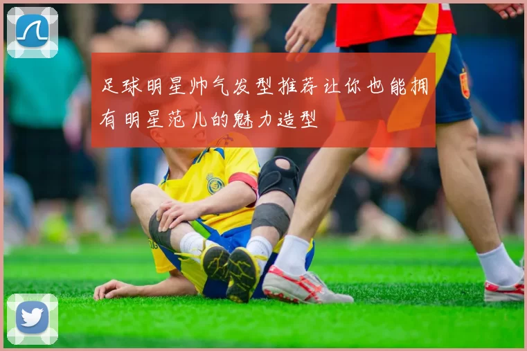 足球明星帅气发型推荐让你也能拥有明星范儿的魅力造型