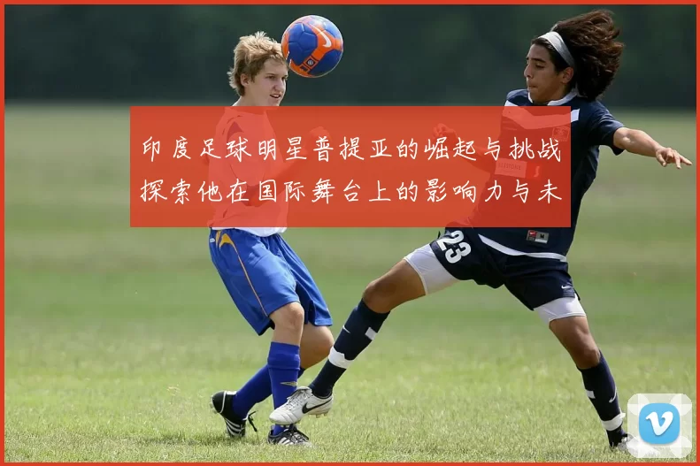印度足球明星普提亚的崛起与挑战探索他在国际舞台上的影响力与未来发展
