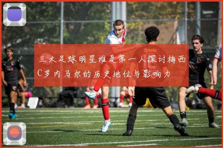 三大足球明星谁是第一人探讨梅西C罗内马尔的历史地位与影响力