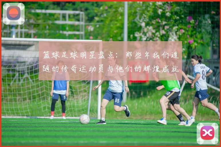 篮球足球明星盘点：那些年我们追随的传奇运动员与他们的辉煌成就